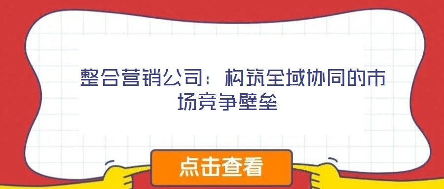 整合营销公司:构筑全域协同的市场竞争壁垒