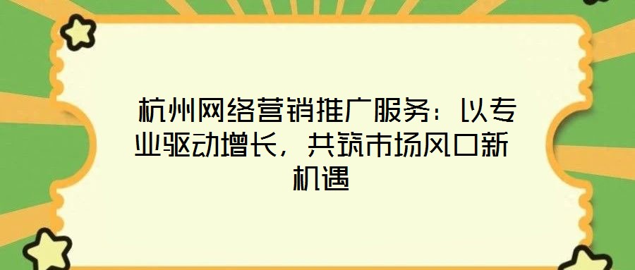 杭州网络营销推广服务:以专业驱动增长,共筑市场风口新机遇