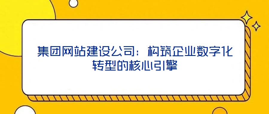 集团网站建设公司:构筑企业数字化转型的核心引擎