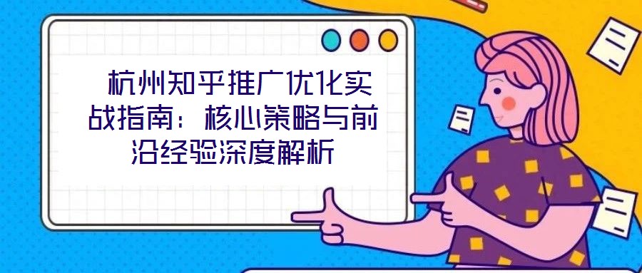杭州知乎推广优化实战指南:核心策略与前沿经验深度解析
