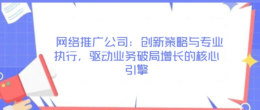 网络推广公司:创新策略与专业执行,驱动业务破局增长的核心引擎