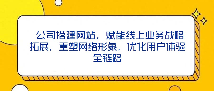 公司搭建网站,赋能线上业务战略拓展,重塑网络形象,优化用户体验全链路