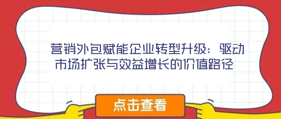  营销外包赋能企业转型升级：驱动市场扩张与效益增长的价值路径