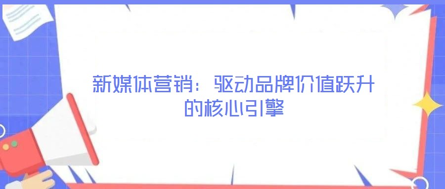 新媒体营销:驱动品牌价值跃升的核心引擎