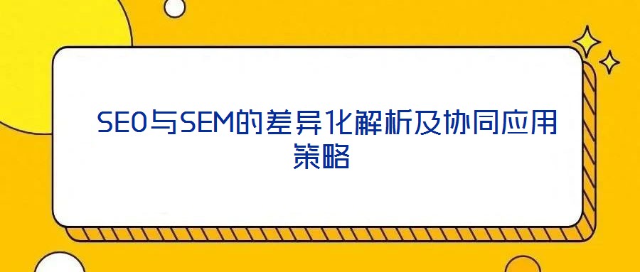 SEO与SEM的差异化解析及协同应用策略