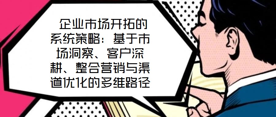 企业市场开拓的系统策略:基于市场洞察、客户深耕、整合营销与渠道优化的多维路径