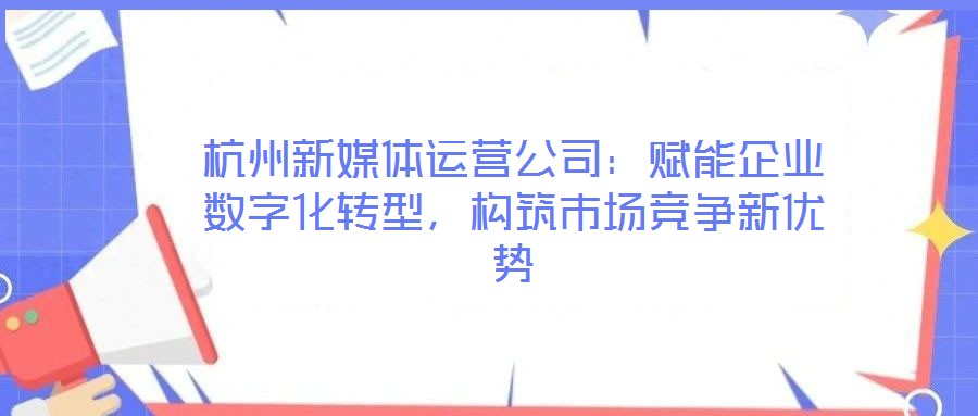 杭州新媒体运营公司:赋能企业数字化转型,构筑市场竞争新优势