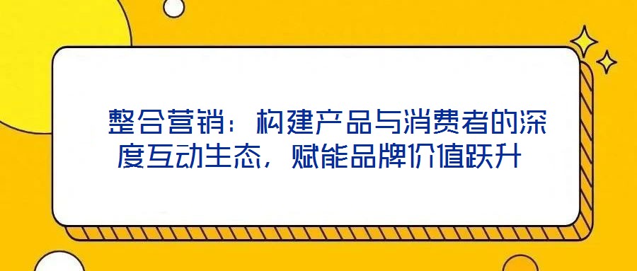 整合营销:构建产品与消费者的深度互动生态,赋能品牌价值跃升