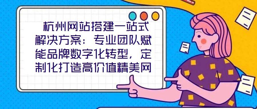 杭州网站搭建一站式解决方案:专业团队赋能品牌数字化转型,定制化打造高价值精美网站