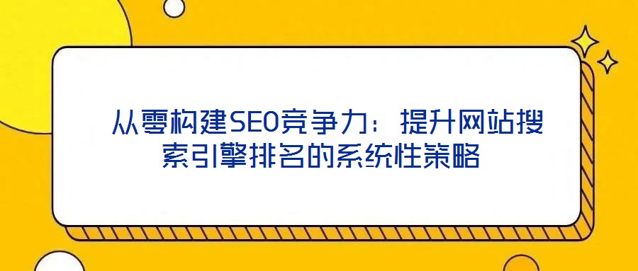 从零构建SEO竞争力:提升网站搜索引擎排名的系统性策略