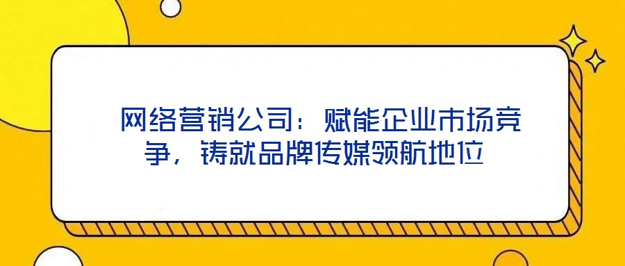网络营销公司:赋能企业市场竞争,铸就品牌传媒领航地位