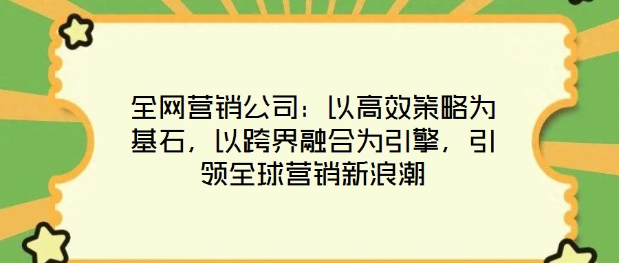 全网营销公司:以高效策略为基石,以跨界融合为引擎,引领全球营销新浪潮