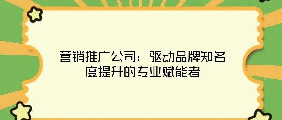 营销推广公司:驱动品牌知名度提升的专业赋能者