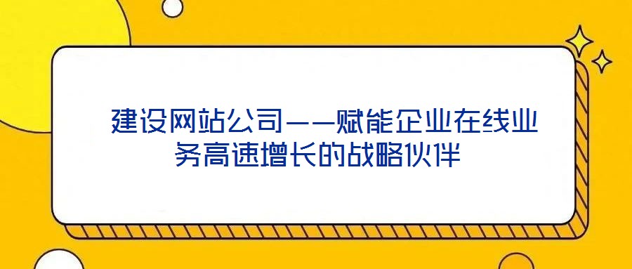 建设网站公司——赋能企业在线业务高速增长的战略伙伴
