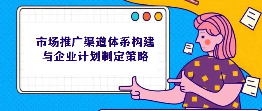 市场推广渠道体系构建与企业计划制定策略