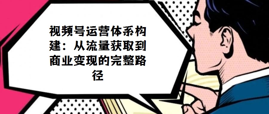视频号运营体系构建：从流量获取到商业变现的完整路径