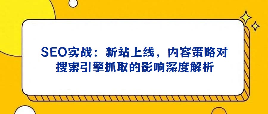 SEO实战：新站上线，内容策略对搜索引擎抓取的影响深度解析
