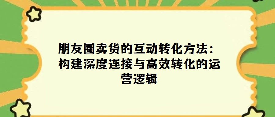 朋友圈卖货的互动转化方法:构建深度连接与高效转化的运营逻辑