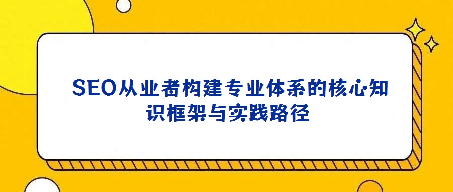  SEO从业者构建专业体系的核心知识框架与实践路径