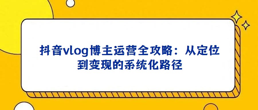 抖音vlog博主运营全攻略:从定位到变现的系统化路径