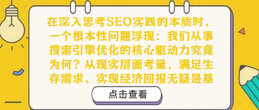 在深入思考SEO实践的本质时，一个根本性问题浮现：我们从事搜索引擎优化的核心驱动力究竟为何？从现实层面考量，满足生存需求、实现经济回报无疑是基础动力。然而，若剥