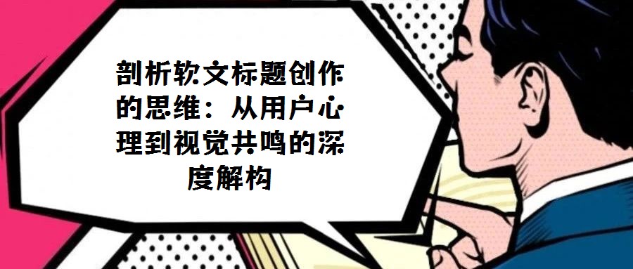 剖析软文标题创作的思维:从用户心理到视觉共鸣的深度解构