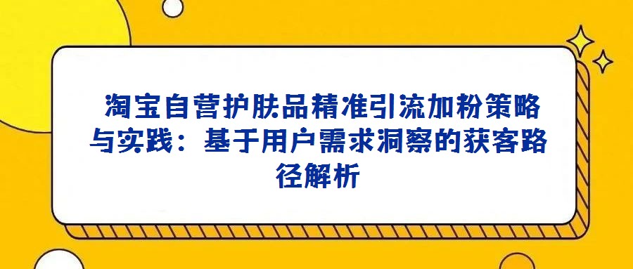 淘宝自营护肤品精准引流加粉策略与实践:基于用户需求洞察的获客路径解析