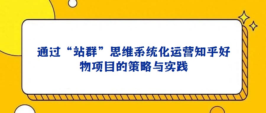 通过“站群”思维系统化运营知乎好物项目的策略与实践