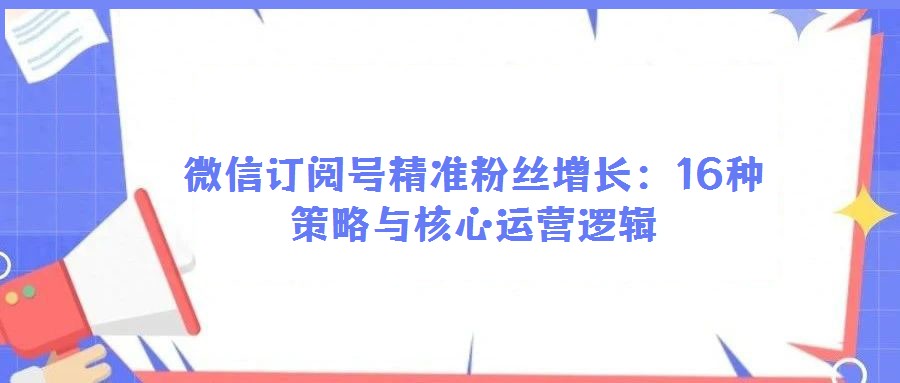 微信订阅号精准粉丝增长:16种策略与核心运营逻辑