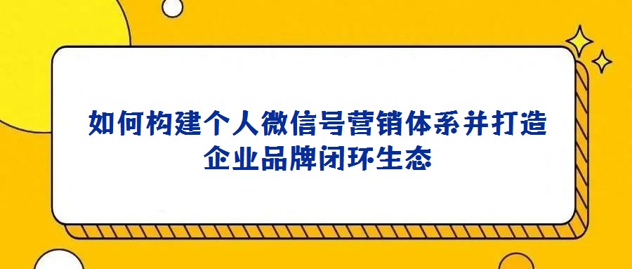 如何构建个人微信号营销体系并打造企业品牌闭环生态