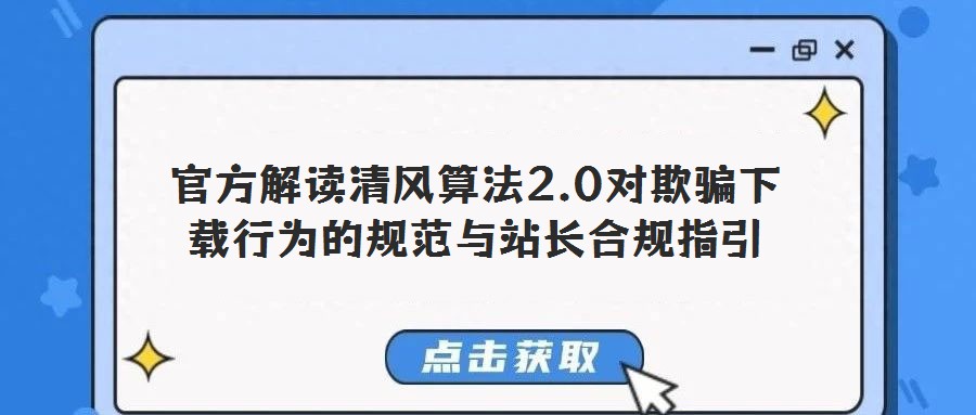 官方解读清风算法2.0对欺骗下载行为的规范与站长合规指引