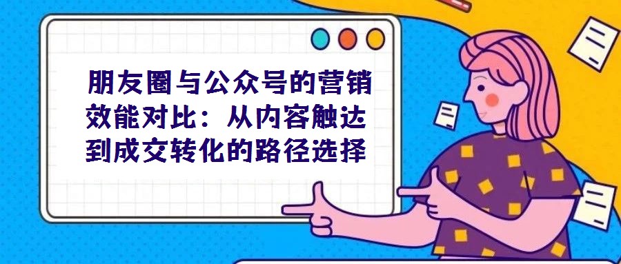  朋友圈与公众号的营销效能对比：从内容触达到成交转化的路径选择